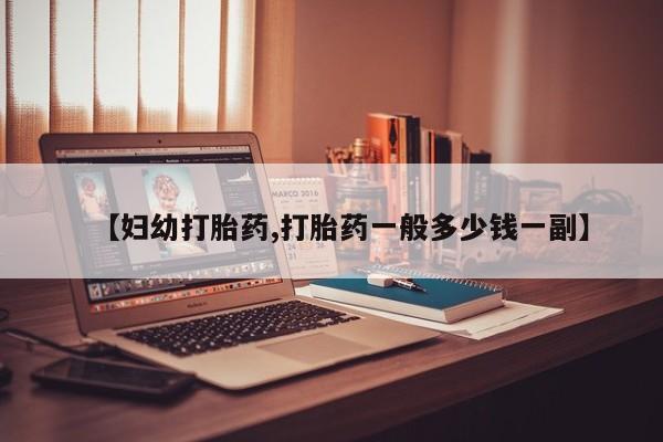 购买打胎药的联系方式，【妇幼打胎药,打胎药一般多少钱一副】