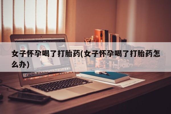 购买打胎药的联系方式，女子怀孕喝了打胎药(女子怀孕喝了打胎药怎么办)