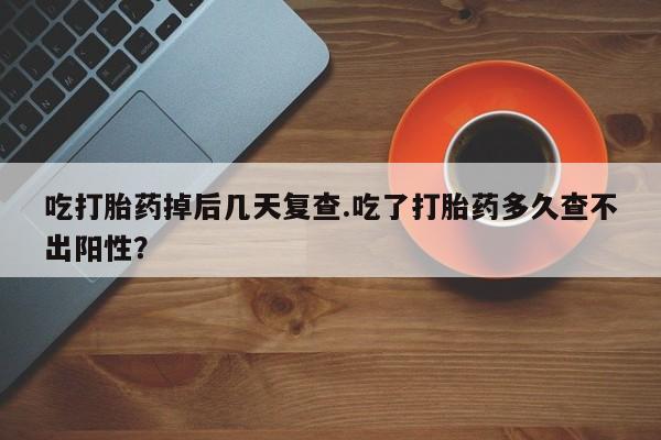 购买打胎药的联系方式，吃打胎药掉后几天复查.吃了打胎药多久查不出阳性？