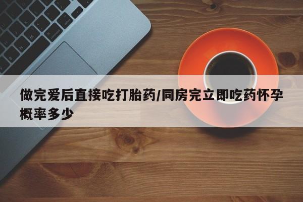 购买打胎药的联系方式，做完爱后直接吃打胎药/同房完立即吃药怀孕概率多少