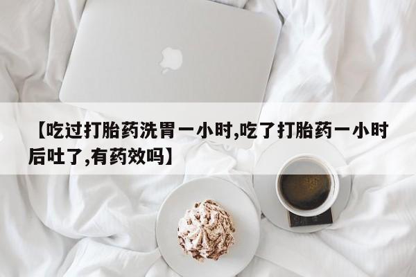 购买打胎药的联系方式，【吃过打胎药洗胃一小时,吃了打胎药一小时后吐了,有药效吗】
