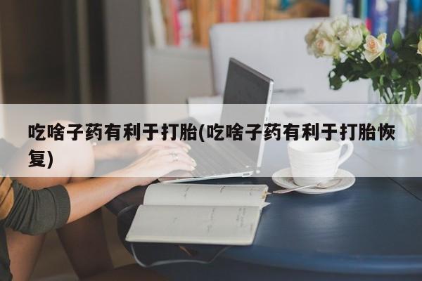 购买打胎药的联系方式，吃啥子药有利于打胎(吃啥子药有利于打胎恢复)