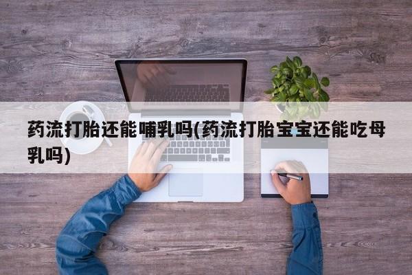 购买打胎药的联系方式，药流打胎还能哺乳吗(药流打胎宝宝还能吃母乳吗)