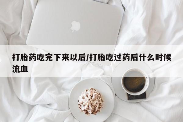 购买打胎药的联系方式，打胎药吃完下来以后/打胎吃过药后什么时候流血
