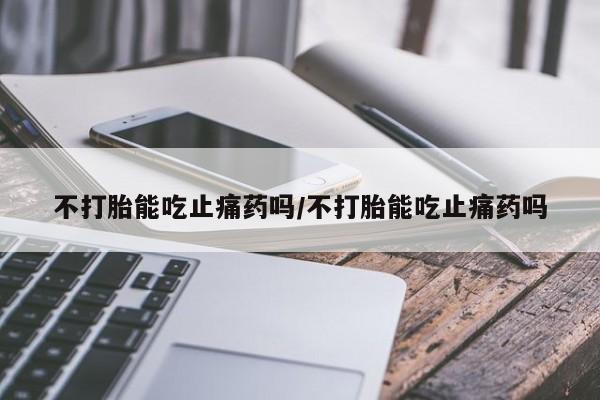 购买打胎药的联系方式，不打胎能吃止痛药吗/不打胎能吃止痛药吗