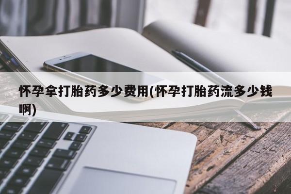 购买打胎药的联系方式，怀孕拿打胎药多少费用(怀孕打胎药流多少钱啊)