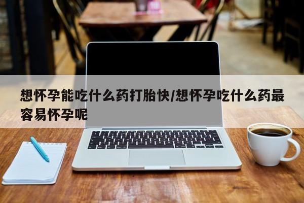 购买打胎药的联系方式，想怀孕能吃什么药打胎快/想怀孕吃什么药最容易怀孕呢