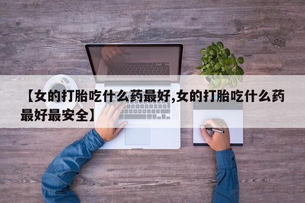 购买打胎药的联系方式，【女的打胎吃什么药最好,女的打胎吃什么药最好最安全】