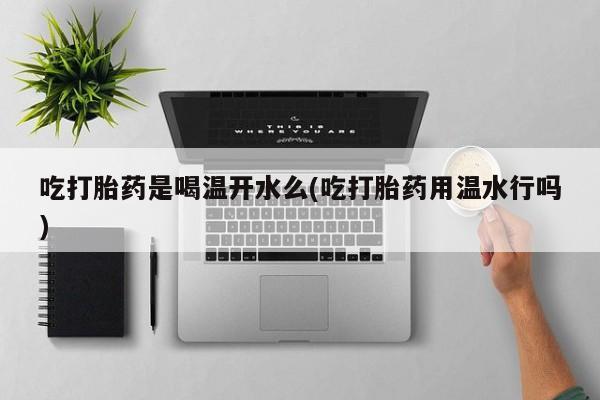 购买打胎药的联系方式，吃打胎药是喝温开水么(吃打胎药用温水行吗)