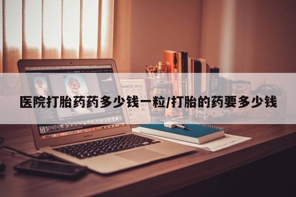 购买打胎药的联系方式，医院打胎药药多少钱一粒/打胎的药要多少钱