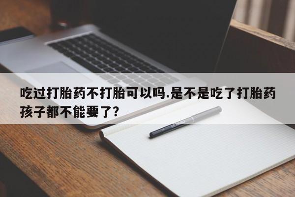购买打胎药的联系方式，吃过打胎药不打胎可以吗.是不是吃了打胎药孩子都不能要了？