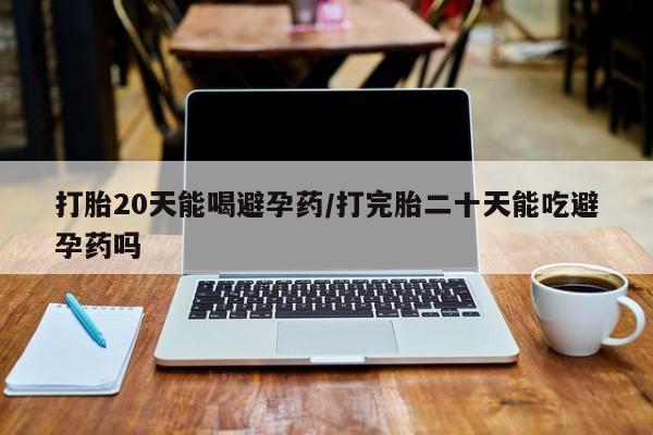 购买打胎药的联系方式，打胎20天能喝避孕药/打完胎二十天能吃避孕药吗