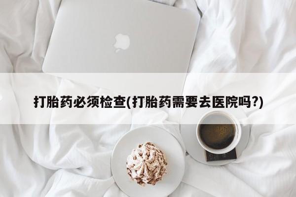 购买打胎药的联系方式，打胎药必须检查(打胎药需要去医院吗?)