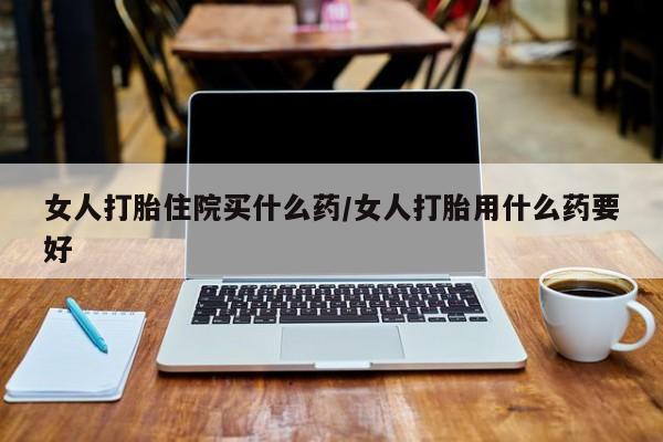 购买打胎药的联系方式，女人打胎住院买什么药/女人打胎用什么药要好