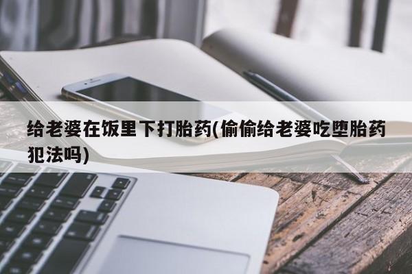 购买打胎药的联系方式，给老婆在饭里下打胎药(偷偷给老婆吃堕胎药犯法吗)