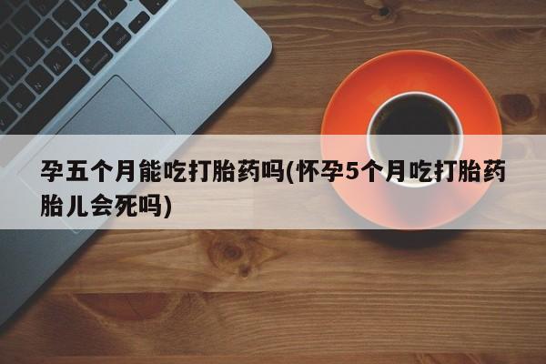 购买打胎药的联系方式，孕五个月能吃打胎药吗(怀孕5个月吃打胎药胎儿会死吗)