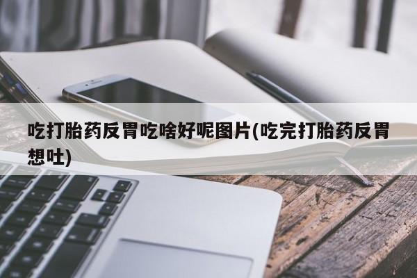 购买打胎药的联系方式，吃打胎药反胃吃啥好呢图片(吃完打胎药反胃想吐)