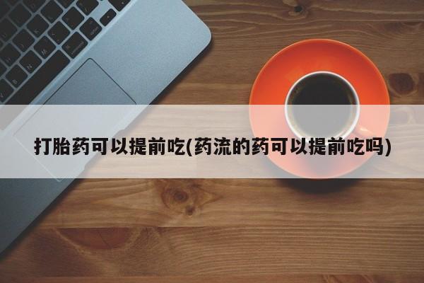 购买打胎药的联系方式，打胎药可以提前吃(药流的药可以提前吃吗)