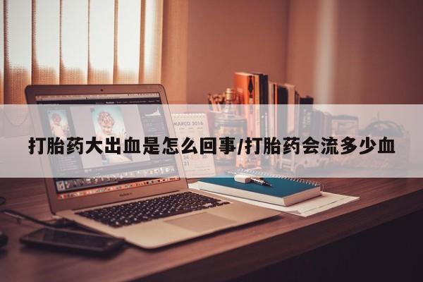 购买打胎药的联系方式，打胎药大出血是怎么回事/打胎药会流多少血