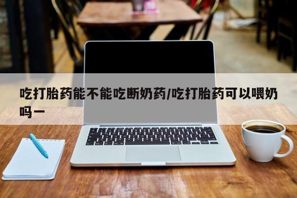 购买打胎药的联系方式，吃打胎药能不能吃断奶药/吃打胎药可以喂奶吗一