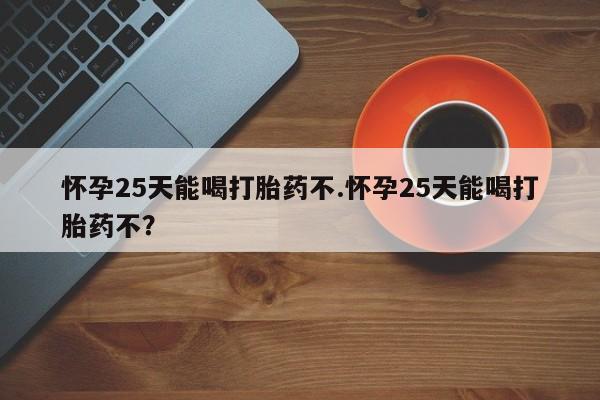 购买打胎药的联系方式，怀孕25天能喝打胎药不.怀孕25天能喝打胎药不？