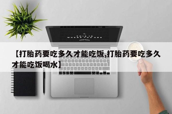 购买打胎药的联系方式，【打胎药要吃多久才能吃饭,打胎药要吃多久才能吃饭喝水】