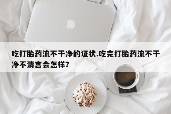 购买打胎药的联系方式，吃打胎药流不干净的证状.吃完打胎药流不干净不清宫会怎样？