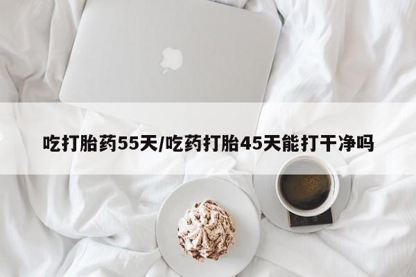 购买打胎药的联系方式，吃打胎药55天/吃药打胎45天能打干净吗