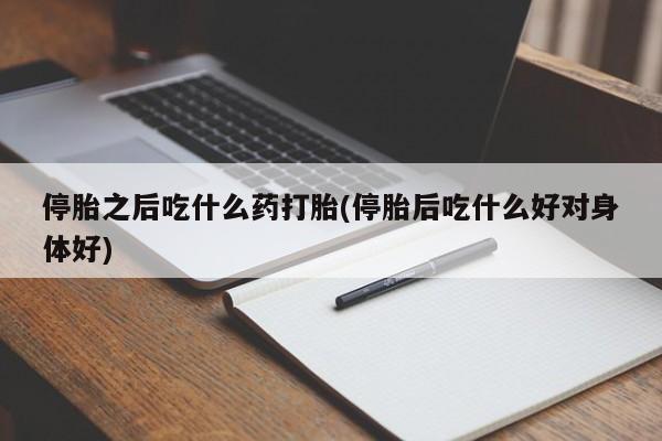 购买打胎药的联系方式，停胎之后吃什么药打胎(停胎后吃什么好对身体好)