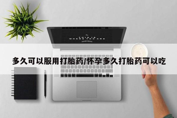购买打胎药的联系方式，多久可以服用打胎药/怀孕多久打胎药可以吃