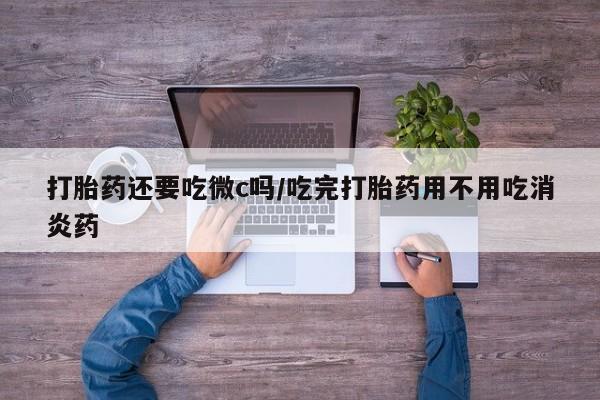 购买打胎药的联系方式，打胎药还要吃微c吗/吃完打胎药用不用吃消炎药